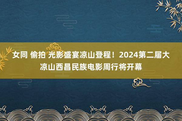 女同 偷拍 光影盛宴凉山登程！2024第二届大凉山西昌民族电影周行将开幕