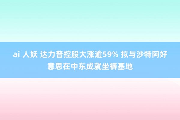 ai 人妖 达力普控股大涨逾59% 拟与沙特阿好意思在中东成就坐褥基地