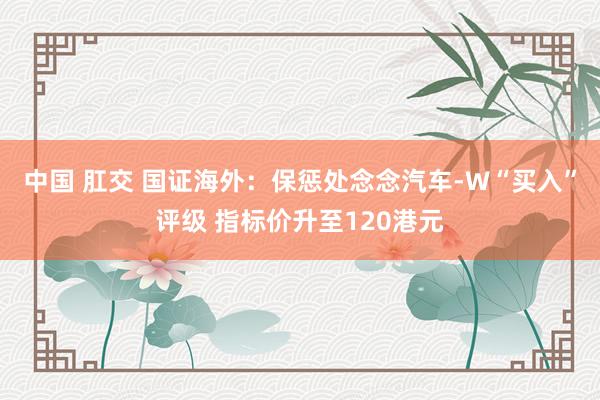 中国 肛交 国证海外：保惩处念念汽车-W“买入”评级 指标价升至120港元