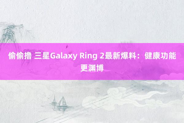 偷偷撸 三星Galaxy Ring 2最新爆料：健康功能更渊博