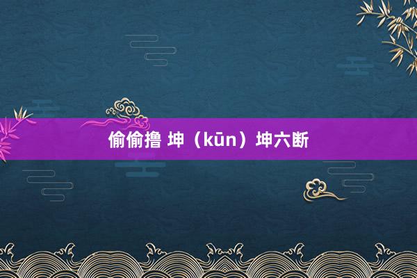 偷偷撸 坤（kūn）坤六断