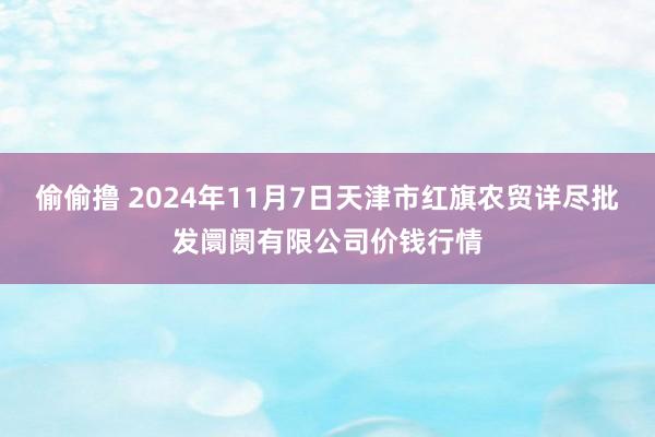 偷偷撸 2024年11月7日天津市红旗农贸详尽批发阛阓有限公司价钱行情