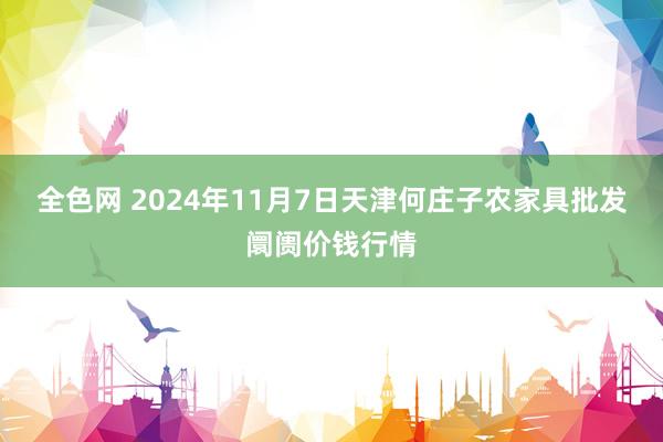 全色网 2024年11月7日天津何庄子农家具批发阛阓价钱行情