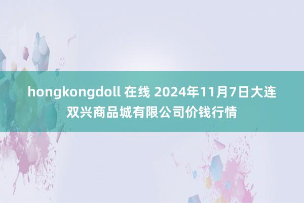 hongkongdoll 在线 2024年11月7日大连双兴商品城有限公司价钱行情