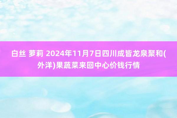 白丝 萝莉 2024年11月7日四川成皆龙泉聚和(外洋)果蔬菜来回中心价钱行情