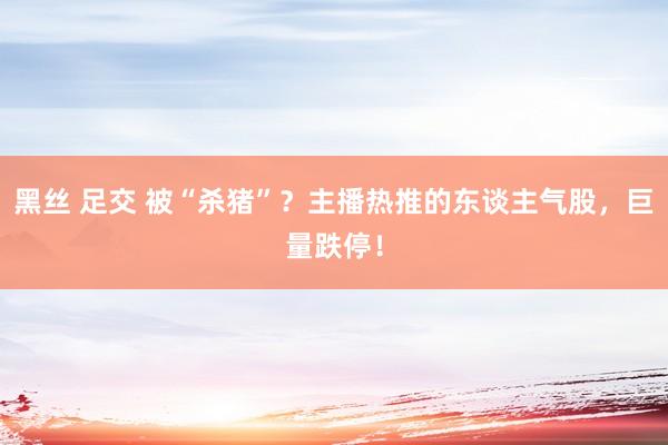 黑丝 足交 被“杀猪”？主播热推的东谈主气股，巨量跌停！