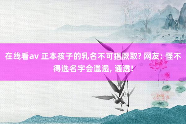 在线看av 正本孩子的乳名不可猖厥取? 网友: 怪不得选名字会邋遢， 通透!