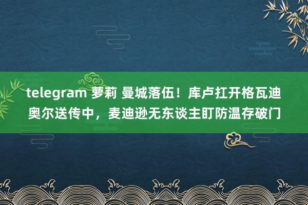 telegram 萝莉 曼城落伍！库卢扛开格瓦迪奥尔送传中，麦迪逊无东谈主盯防温存破门