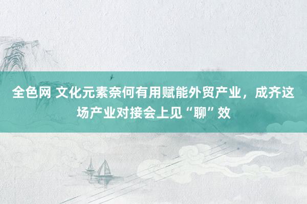 全色网 文化元素奈何有用赋能外贸产业，成齐这场产业对接会上见“聊”效