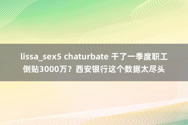 lissa_sex5 chaturbate 干了一季度职工倒贴3000万？西安银行这个数据太尽头