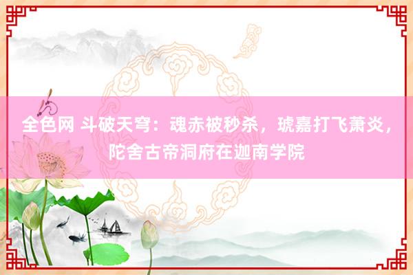 全色网 斗破天穹：魂赤被秒杀，琥嘉打飞萧炎，陀舍古帝洞府在迦南学院