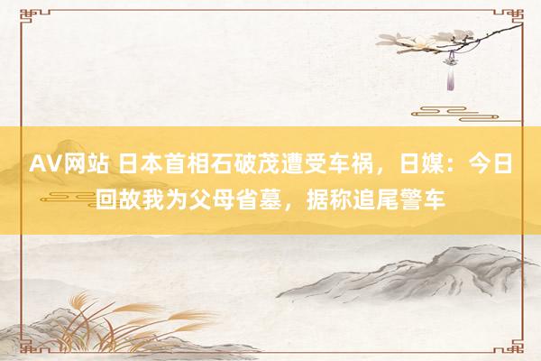 AV网站 日本首相石破茂遭受车祸，日媒：今日回故我为父母省墓，据称追尾警车