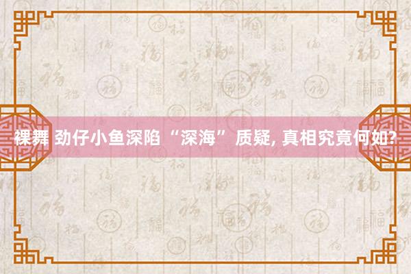 裸舞 劲仔小鱼深陷 “深海” 质疑， 真相究竟何如?