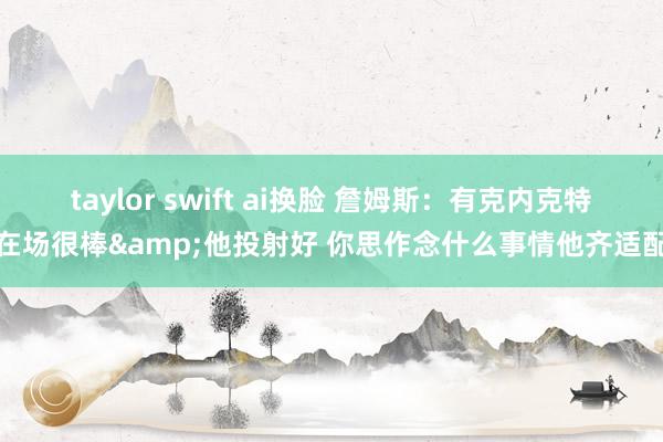 taylor swift ai换脸 詹姆斯：有克内克特在场很棒&他投射好 你思作念什么事情他齐适配