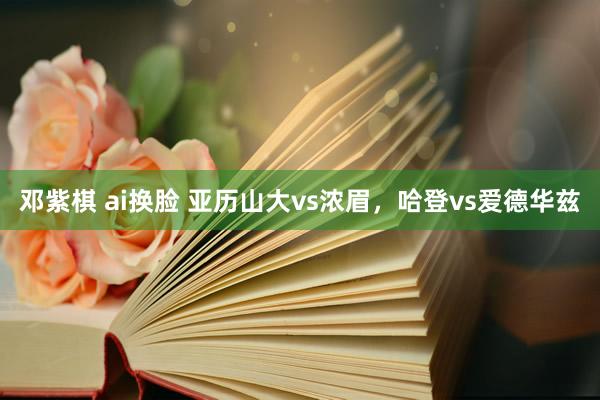 邓紫棋 ai换脸 亚历山大vs浓眉，哈登vs爱德华兹