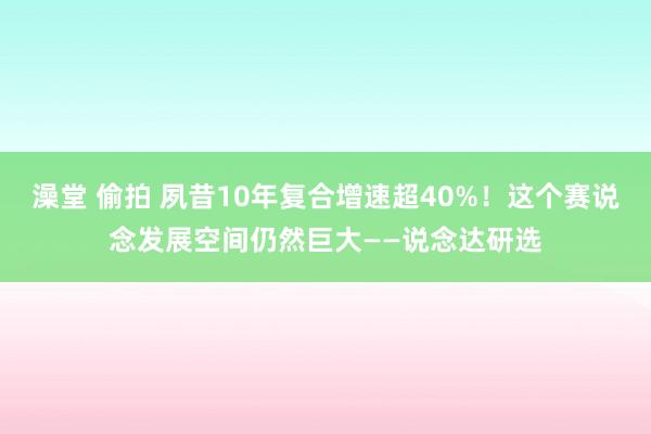 澡堂 偷拍 夙昔10年复合增速超40%！这个赛说念发展空间仍然巨大——说念达研选