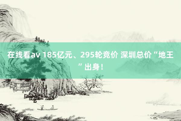 在线看av 185亿元、295轮竞价 深圳总价“地王”出身！