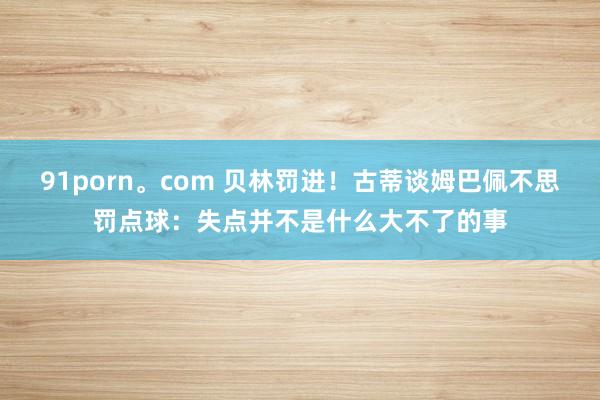 91porn。com 贝林罚进！古蒂谈姆巴佩不思罚点球：失点并不是什么大不了的事