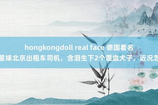 hongkongdoll real face 德国着名女星嫁北京出租车司机，含泪生下2个混血犬子，近况怎样