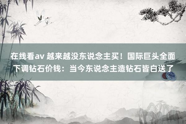 在线看av 越来越没东说念主买！国际巨头全面下调钻石价钱：当今东说念主造钻石皆白送了