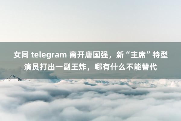 女同 telegram 离开唐国强，新“主席”特型演员打出一副王炸，哪有什么不能替代