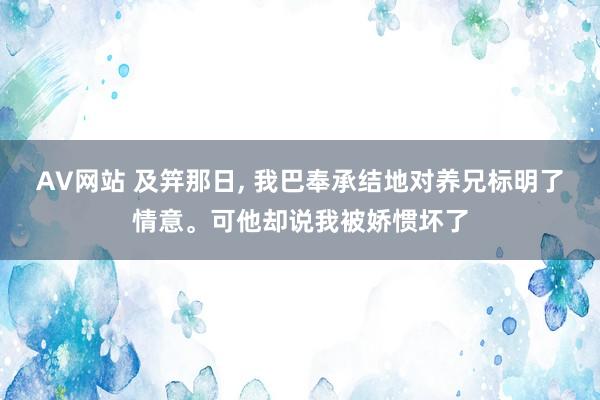 AV网站 及笄那日， 我巴奉承结地对养兄标明了情意。可他却说我被娇惯坏了