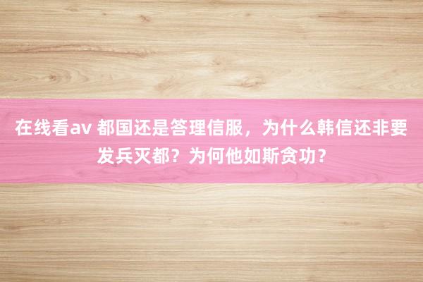 在线看av 都国还是答理信服，为什么韩信还非要发兵灭都？为何他如斯贪功？