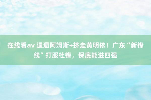 在线看av 逼退阿姆斯+挤走黄明依！广东“新锋线”打服杜锋，保底能进四强