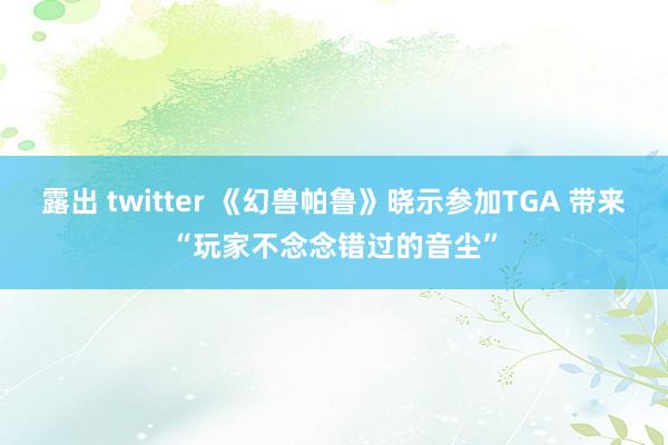 露出 twitter 《幻兽帕鲁》晓示参加TGA 带来“玩家不念念错过的音尘”