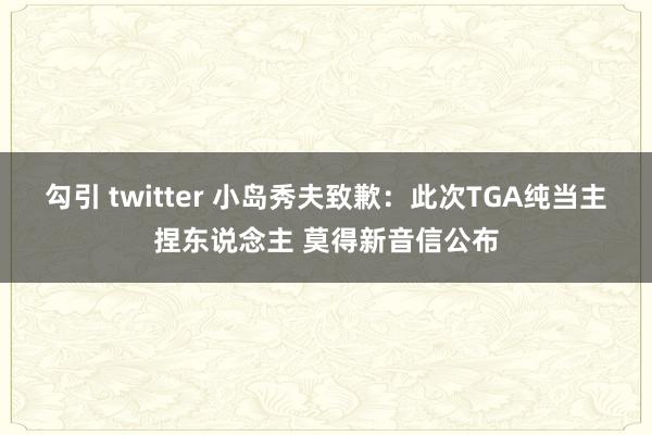 勾引 twitter 小岛秀夫致歉：此次TGA纯当主捏东说念主 莫得新音信公布