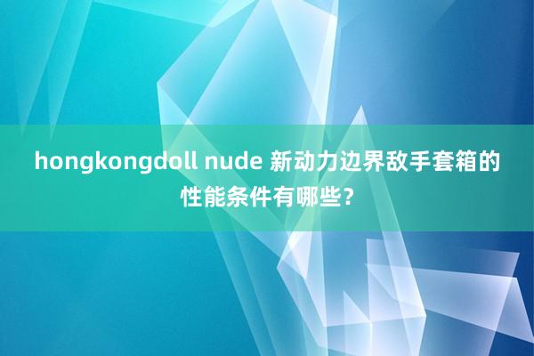 hongkongdoll nude 新动力边界敌手套箱的性能条件有哪些？