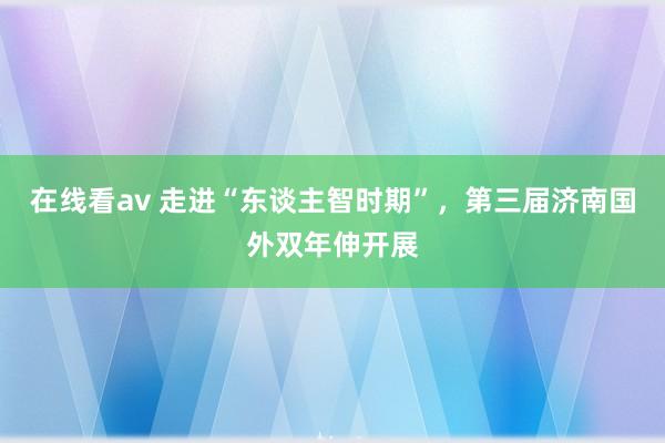 在线看av 走进“东谈主智时期”，第三届济南国外双年伸开展