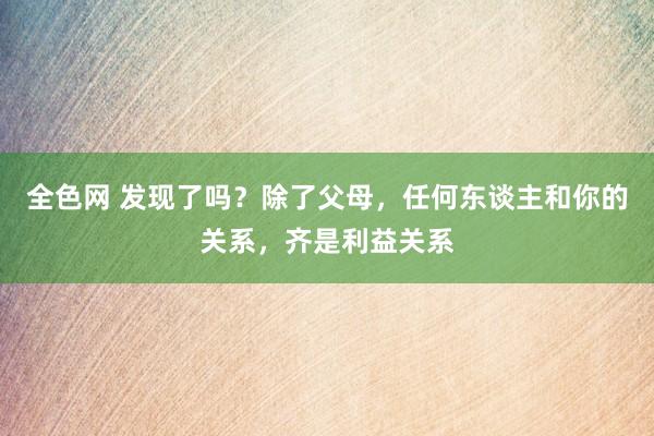 全色网 发现了吗？除了父母，任何东谈主和你的关系，齐是利益关系