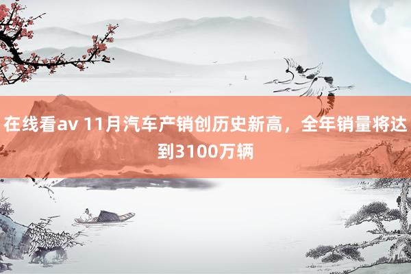 在线看av 11月汽车产销创历史新高，全年销量将达到3100万辆