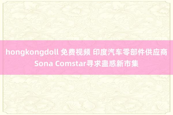 hongkongdoll 免费视频 印度汽车零部件供应商Sona Comstar寻求蛊惑新市集