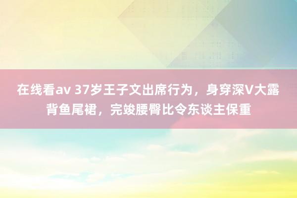 在线看av 37岁王子文出席行为，身穿深V大露背鱼尾裙，完竣腰臀比令东谈主保重