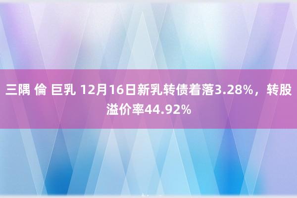 三隅 倫 巨乳 12月16日新乳转债着落3.28%，转股溢价率44.92%