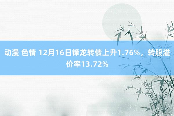 动漫 色情 12月16日锋龙转债上升1.76%，转股溢价率13.72%