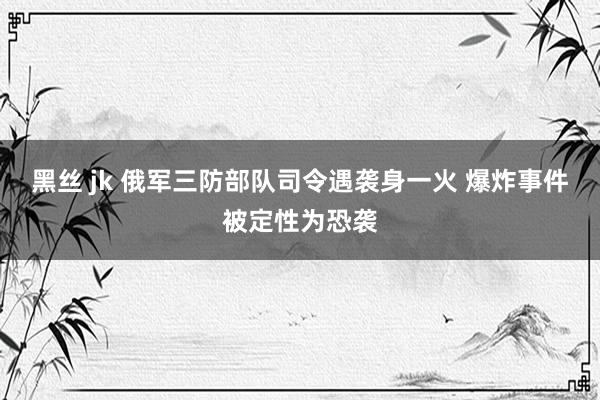 黑丝 jk 俄军三防部队司令遇袭身一火 爆炸事件被定性为恐袭