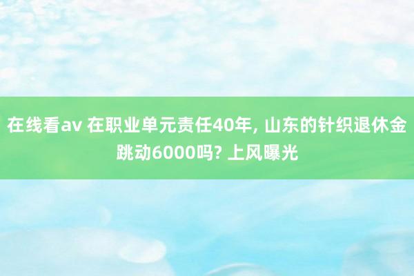 在线看av 在职业单元责任40年， 山东的针织退休金跳动6000吗? 上风曝光