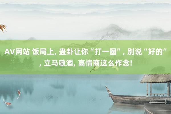 AV网站 饭局上， 蛊卦让你“打一圈”， 别说“好的”， 立马敬酒， 高情商这么作念!