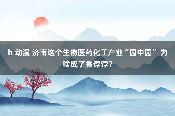 h 动漫 济南这个生物医药化工产业“园中园” 为啥成了香饽饽？