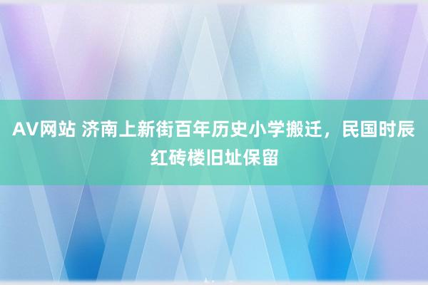 AV网站 济南上新街百年历史小学搬迁，民国时辰红砖楼旧址保留