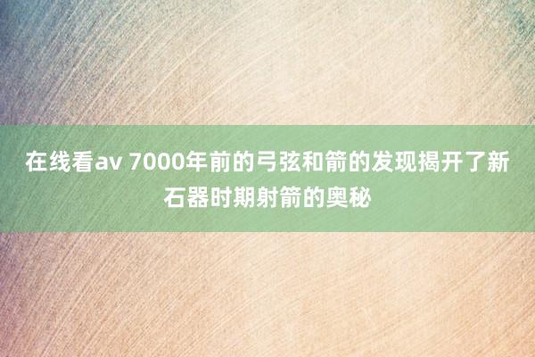 在线看av 7000年前的弓弦和箭的发现揭开了新石器时期射箭的奥秘