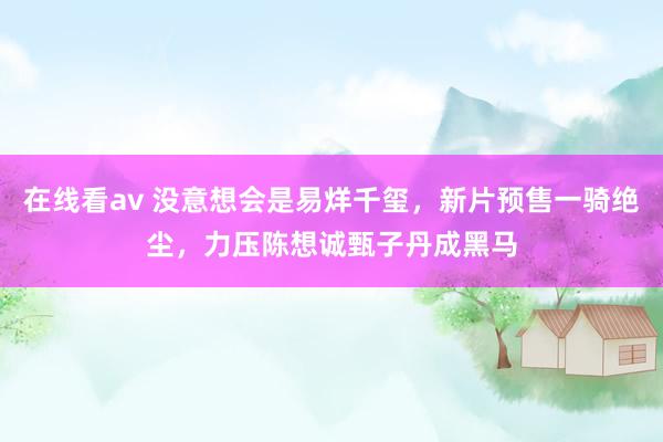 在线看av 没意想会是易烊千玺，新片预售一骑绝尘，力压陈想诚甄子丹成黑马