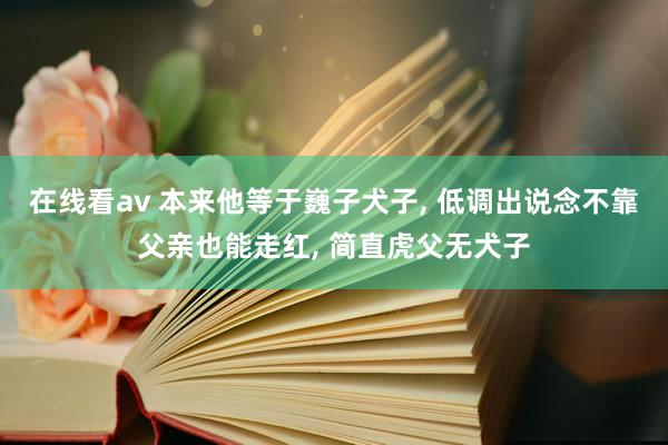 在线看av 本来他等于巍子犬子， 低调出说念不靠父亲也能走红， 简直虎父无犬子