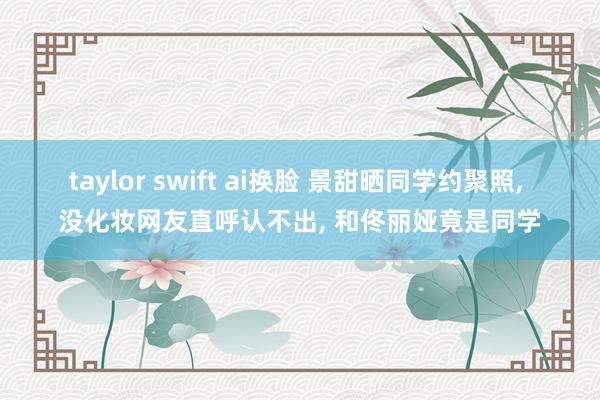 taylor swift ai换脸 景甜晒同学约聚照， 没化妆网友直呼认不出， 和佟丽娅竟是同学