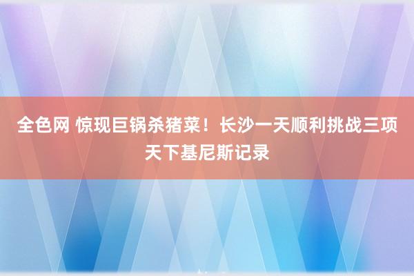 全色网 惊现巨锅杀猪菜！长沙一天顺利挑战三项天下基尼斯记录