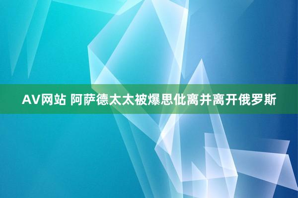 AV网站 阿萨德太太被爆思仳离并离开俄罗斯