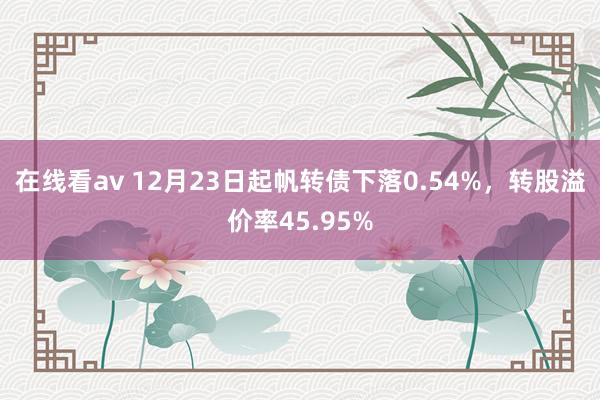 在线看av 12月23日起帆转债下落0.54%，转股溢价率45.95%